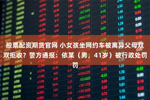 股票配资期货官网 小女孩坐网约车被离异父母双双拒收？警方通报：依某（男，41岁）被行政处罚