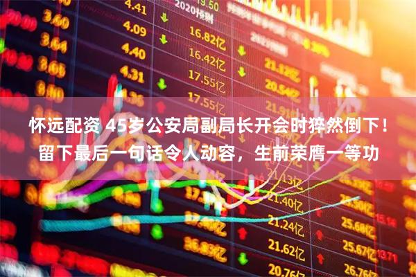 怀远配资 45岁公安局副局长开会时猝然倒下！留下最后一句话令人动容，生前荣膺一等功