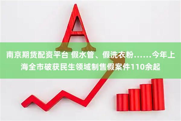 南京期货配资平台 假水管、假洗衣粉……今年上海全市破获民生领域制售假案件110余起