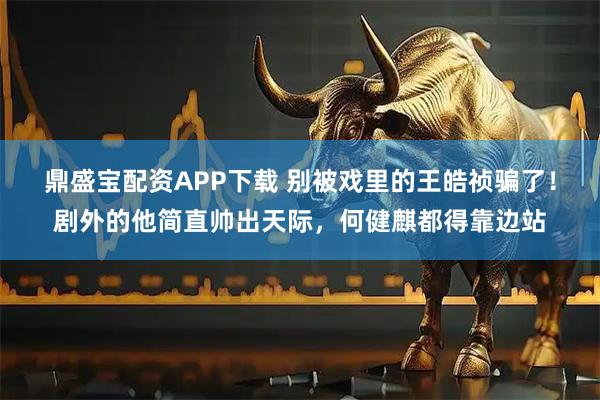 鼎盛宝配资APP下载 别被戏里的王皓祯骗了！剧外的他简直帅出天际，何健麒都得靠边站