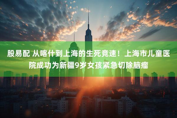 股易配 从喀什到上海的生死竞速！上海市儿童医院成功为新疆9岁女孩紧急切除脑瘤