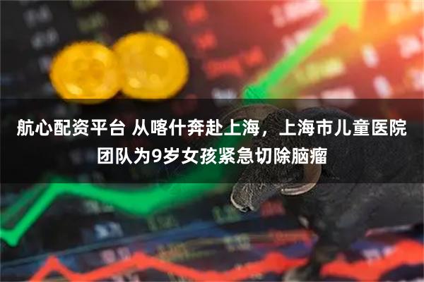 航心配资平台 从喀什奔赴上海，上海市儿童医院团队为9岁女孩紧急切除脑瘤