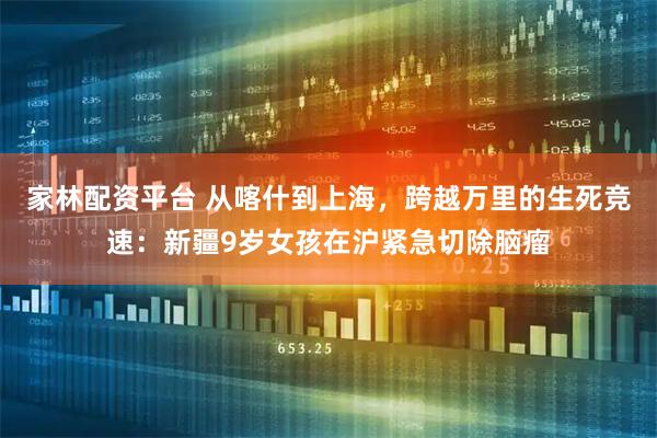 家林配资平台 从喀什到上海，跨越万里的生死竞速：新疆9岁女孩在沪紧急切除脑瘤