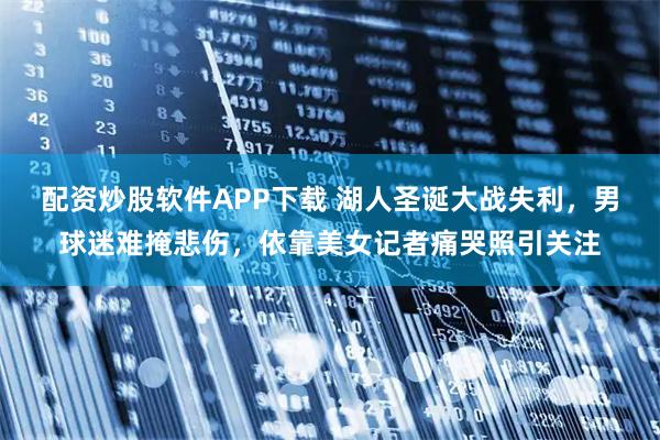 配资炒股软件APP下载 湖人圣诞大战失利，男球迷难掩悲伤，依靠美女记者痛哭照引关注