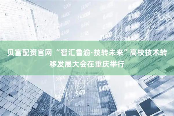 贝富配资官网 “智汇鲁渝·技转未来”高校技术转移发展大会在重庆举行