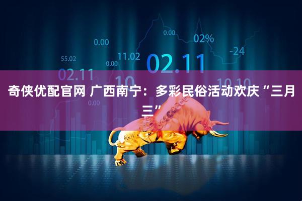 奇侠优配官网 广西南宁：多彩民俗活动欢庆“三月三”
