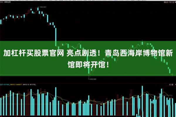 加杠杆买股票官网 亮点剧透！青岛西海岸博物馆新馆即将开馆！