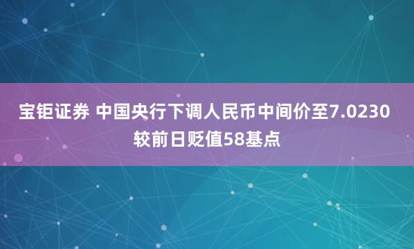 宝钜证券 中国央行下调人民币中间价至7.0230 较前日贬值58基点