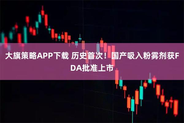 大旗策略APP下载 历史首次！国产吸入粉雾剂获FDA批准上市