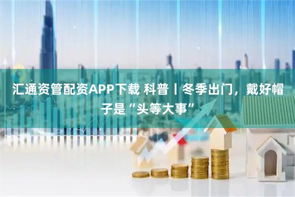 汇通资管配资APP下载 科普丨冬季出门，戴好帽子是“头等大事”