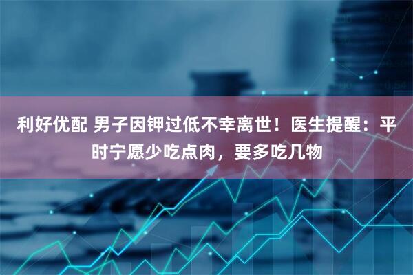 利好优配 男子因钾过低不幸离世！医生提醒：平时宁愿少吃点肉，要多吃几物