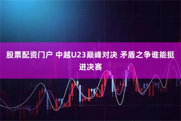 股票配资门户 中越U23巅峰对决 矛盾之争谁能挺进决赛