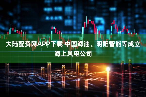 大陆配资网APP下载 中国海油、明阳智能等成立海上风电公司