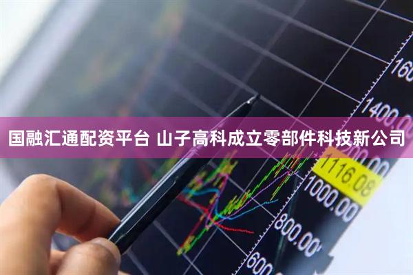 国融汇通配资平台 山子高科成立零部件科技新公司