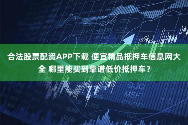 合法股票配资APP下载 便宜精品抵押车信息网大全 哪里能买到靠谱低价抵押车？