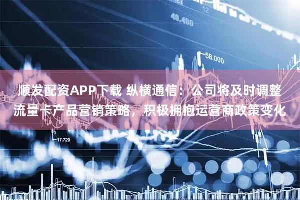 顺发配资APP下载 纵横通信：公司将及时调整流量卡产品营销策略，积极拥抱运营商政策变化