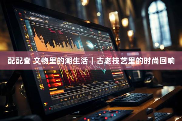配配查 文物里的潮生活｜古老技艺里的时尚回响