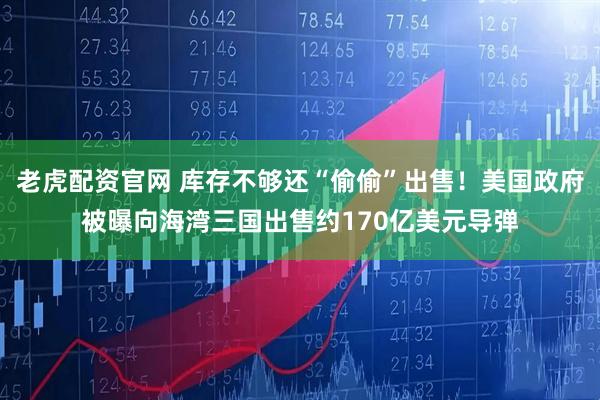 老虎配资官网 库存不够还“偷偷”出售！美国政府被曝向海湾三国出售约170亿美元导弹